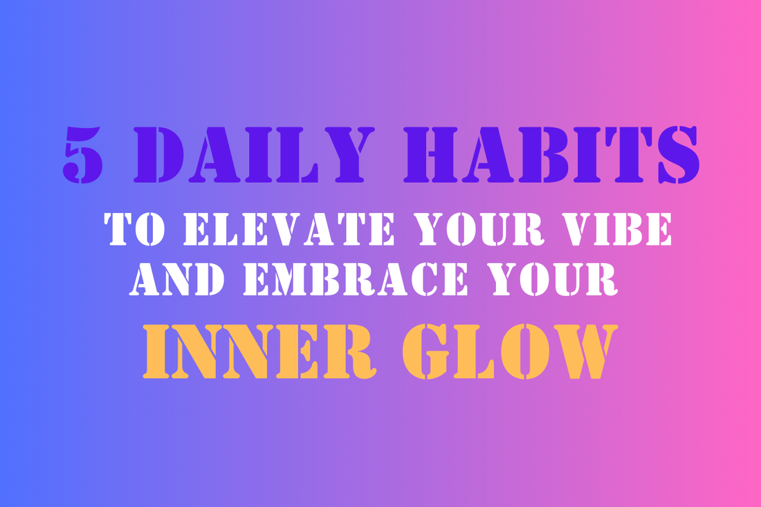 5 Daily Habits to Elevate Your Vibe and Embrace Your Inner Glow
